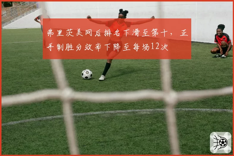 弗里茨美网后排名下滑至第十，正手制胜分效率下降至每场12次