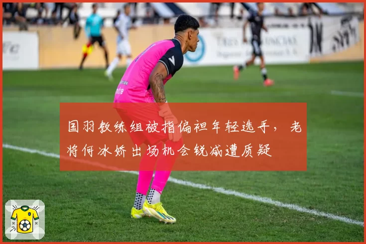 国羽教练组被指偏袒年轻选手,老将何冰娇出场机会锐减遭质疑