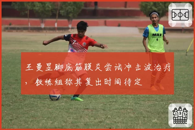 王曼昱脚底筋膜炎尝试冲击波治疗，教练组称其复出时间待定