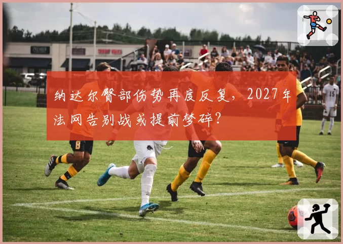 纳达尔臀部伤势再度反复,2027年法网告别战或提前梦碎?