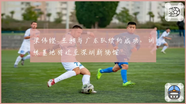 梁伟铿_王昶与广东队续约成功，训练基地将迁至深圳新场馆