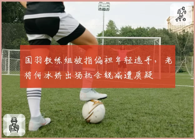 国羽教练组被指偏袒年轻选手,老将何冰娇出场机会锐减遭质疑