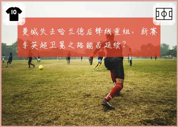 曼城失去哈兰德后锋线重组，新赛季英超卫冕之路能否延续？
