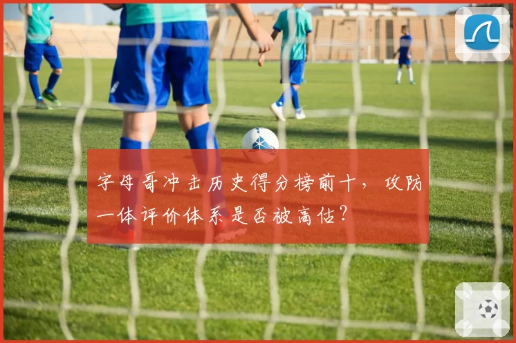 字母哥冲击历史得分榜前十，攻防一体评价体系是否被高估？