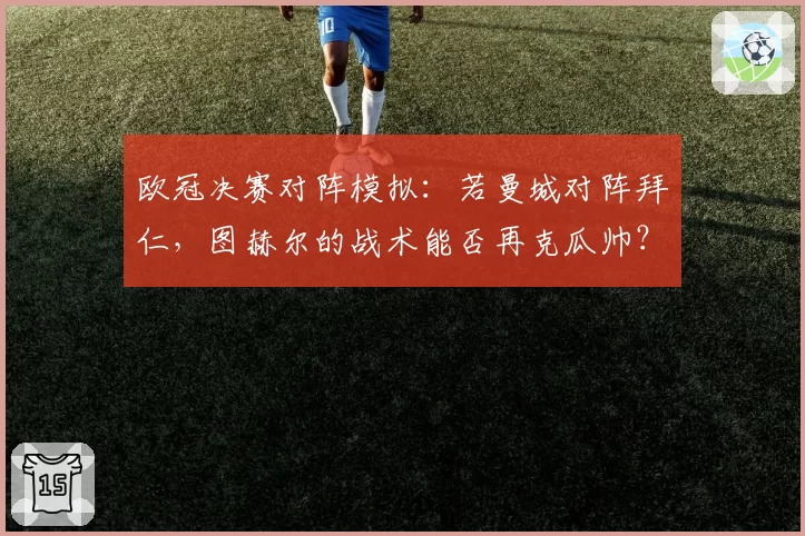 欧冠决赛对阵模拟:若曼城对阵拜仁,图赫尔的战术能否再克瓜帅?