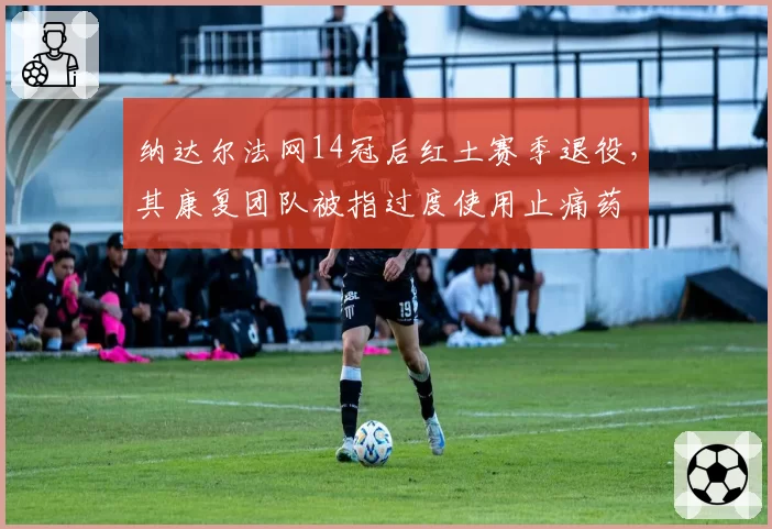 纳达尔法网14冠后红土赛季退役,其康复团队被指过度使用止痛药