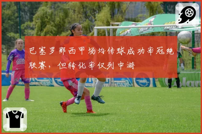 巴塞罗那西甲场均传球成功率冠绝联赛,但转化率仅列中游