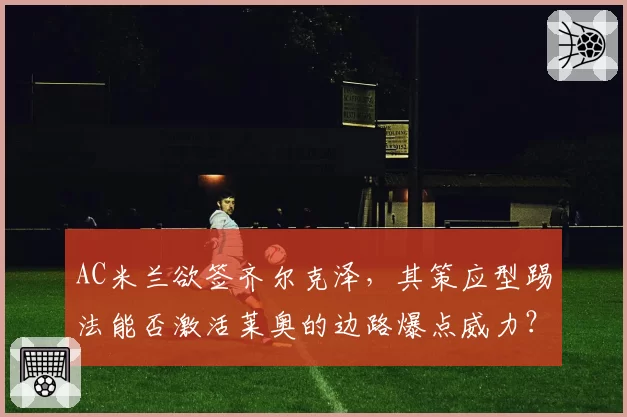AC米兰欲签齐尔克泽,其策应型踢法能否激活莱奥的边路爆点威力?