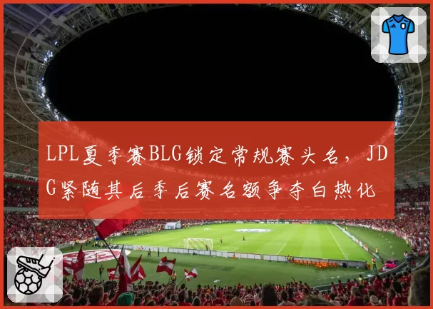 LPL夏季赛BLG锁定常规赛头名,JDG紧随其后季后赛名额争夺白热化