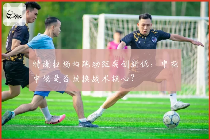 特谢拉场均跑动距离创新低,申花中场是否该换战术核心?