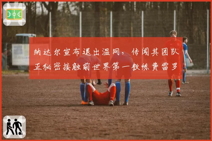 纳达尔宣布退出温网，传闻其团队正秘密接触前世界第一教练费雷罗