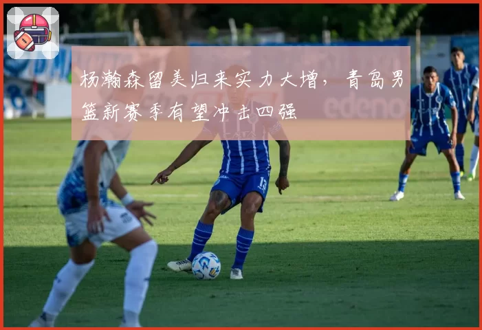 杨瀚森留美归来实力大增,青岛男篮新赛季有望冲击四强