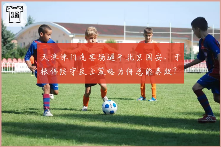 天津津门虎客场逼平北京国安，于根伟防守反击策略为何总能奏效？