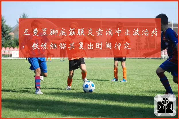 王曼昱脚底筋膜炎尝试冲击波治疗，教练组称其复出时间待定