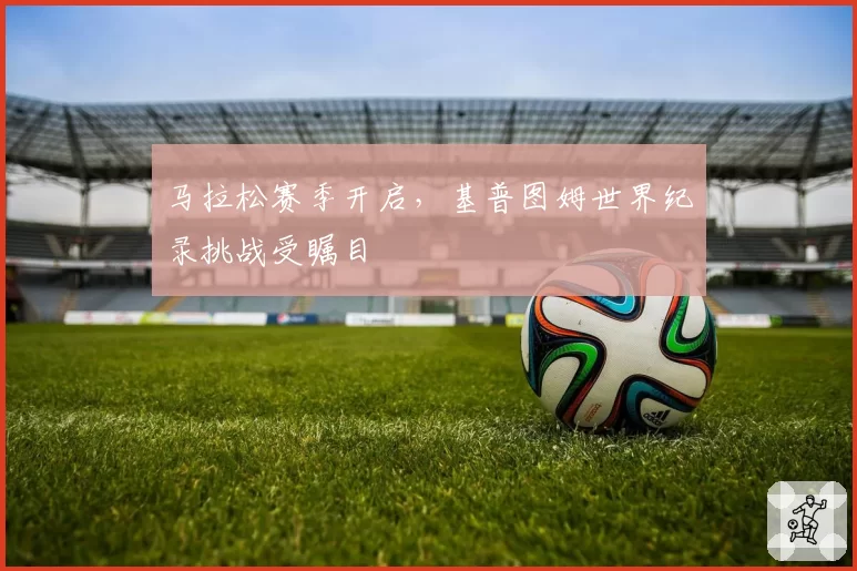 马拉松赛季开启,基普图姆世界纪录挑战受瞩目