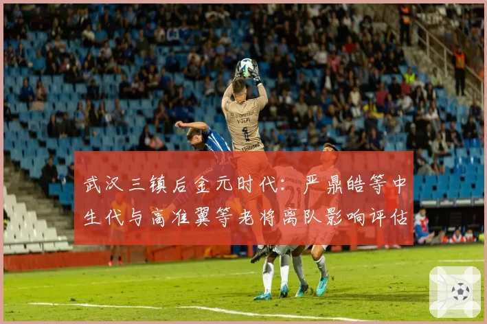 武汉三镇后金元时代:严鼎皓等中生代与高准翼等老将离队影响评估