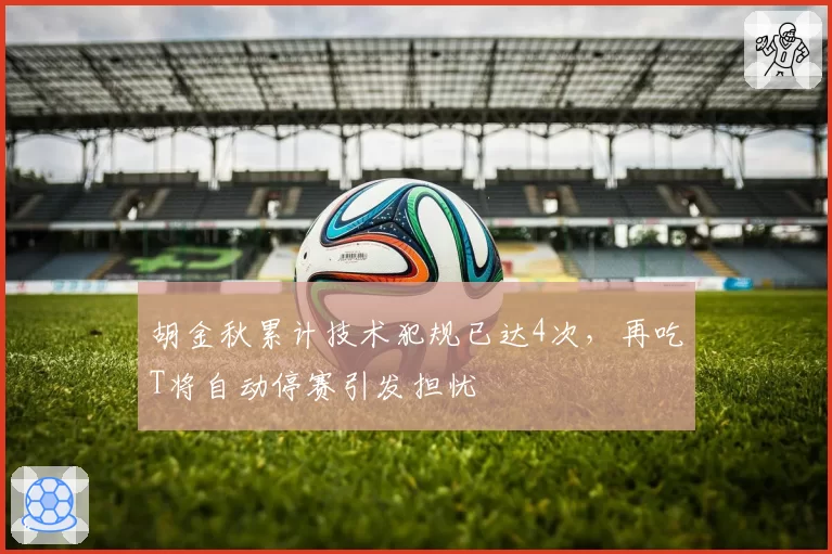 胡金秋累计技术犯规已达4次,再吃T将自动停赛引发担忧