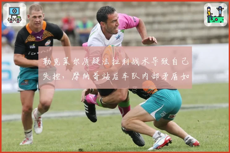 勒克莱尔质疑法拉利战术导致自己失控,摩纳哥站后车队内部矛盾如何收场?