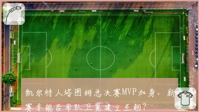 凯尔特人塔图姆总决赛MVP加身，新赛季能否率队卫冕建立王朝？