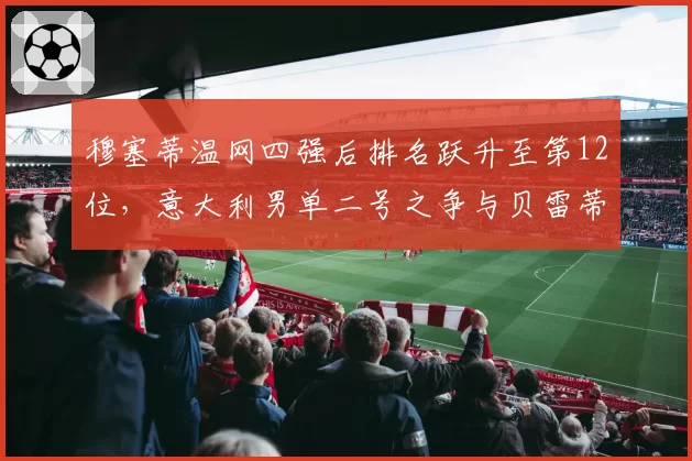 穆塞蒂温网四强后排名跃升至第12位，意大利男单二号之争与贝雷蒂尼积分仅差160分
