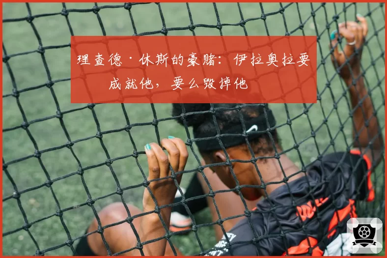 理查德·休斯的豪赌:伊拉奥拉要么成就他,要么毁掉他
