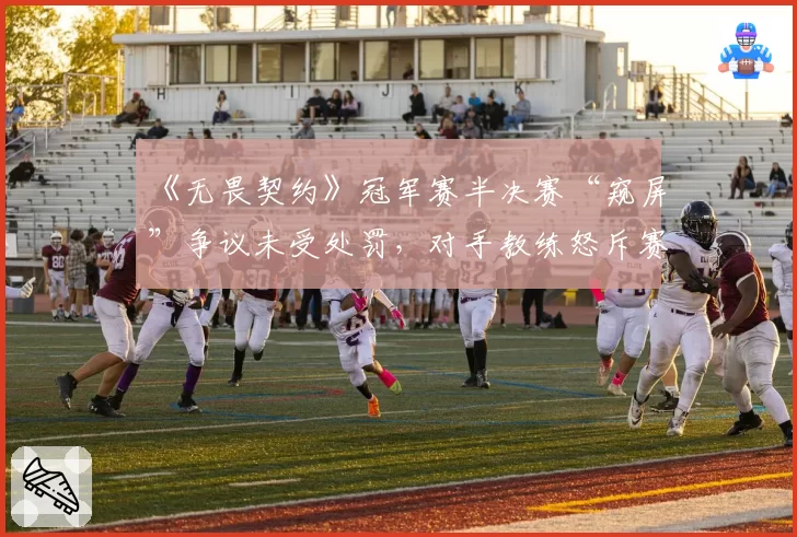 《无畏契约》冠军赛半决赛“窥屏”争议未受处罚，对手教练怒斥赛制存漏洞