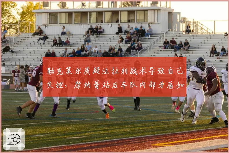 勒克莱尔质疑法拉利战术导致自己失控,摩纳哥站后车队内部矛盾如何收场?