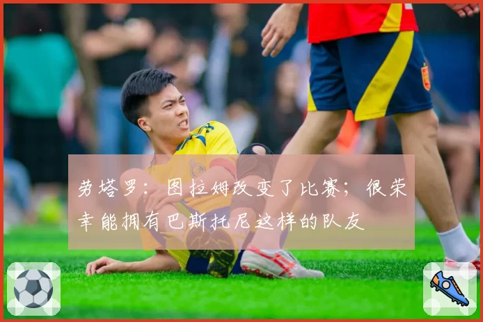 劳塔罗:图拉姆改变了比赛;很荣幸能拥有巴斯托尼这样的队友