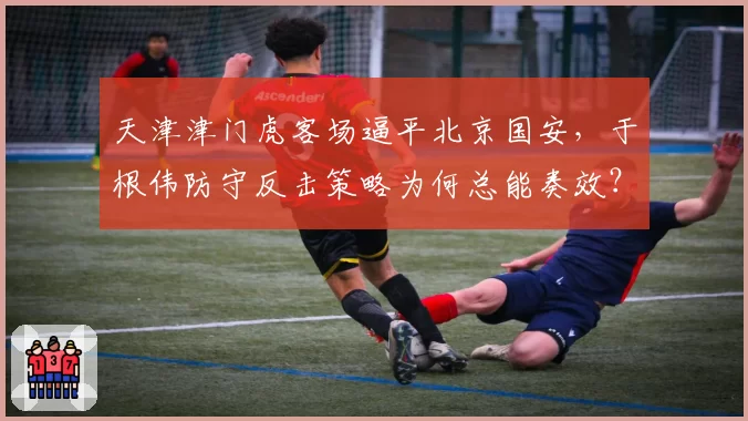 天津津门虎客场逼平北京国安，于根伟防守反击策略为何总能奏效？