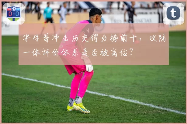 字母哥冲击历史得分榜前十，攻防一体评价体系是否被高估？