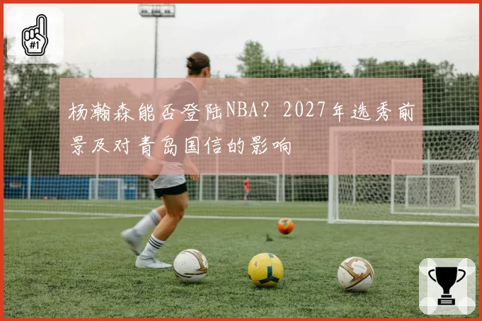 杨瀚森能否登陆NBA?2027年选秀前景及对青岛国信的影响