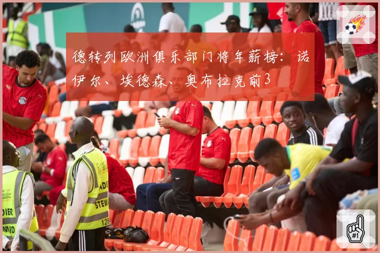 德转列欧洲俱乐部门将年薪榜:诺伊尔、埃德森、奥布拉克前3