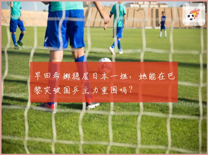 早田希娜稳居日本一姐，她能在巴黎突破国乒主力重围吗？