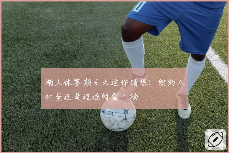 湖人休赛期五大运作猜想:续约八村垒还是追逐特雷·杨