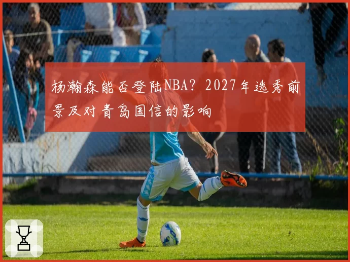 杨瀚森能否登陆NBA?2027年选秀前景及对青岛国信的影响