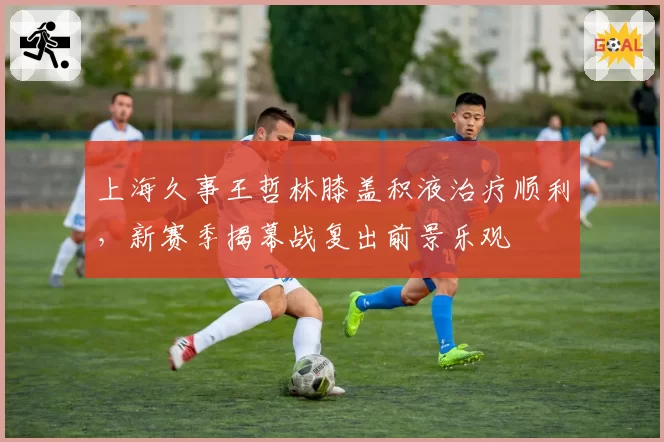上海久事王哲林膝盖积液治疗顺利，新赛季揭幕战复出前景乐观