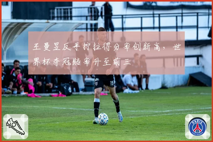 王曼昱反手拧拉得分率创新高,世界杯夺冠赔率升至前三