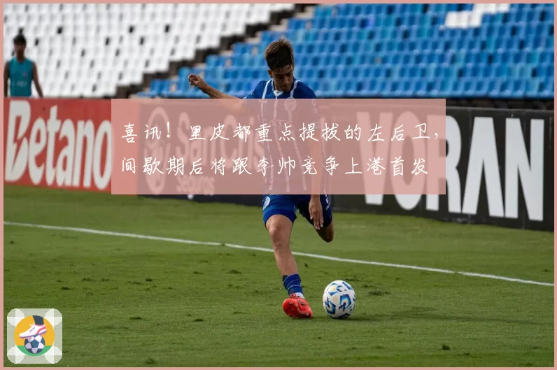 喜讯！里皮都重点提拔的左后卫，间歇期后将跟李帅竞争上港首发