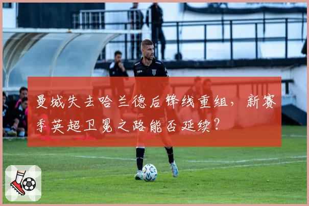 曼城失去哈兰德后锋线重组，新赛季英超卫冕之路能否延续？
