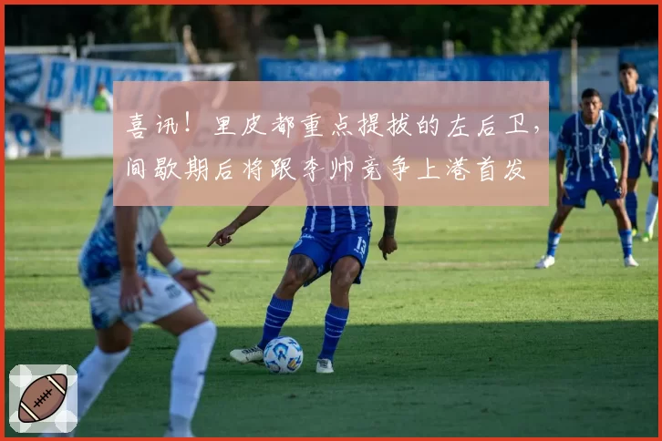喜讯！里皮都重点提拔的左后卫，间歇期后将跟李帅竞争上港首发