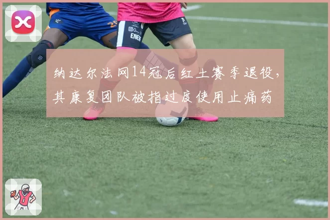 纳达尔法网14冠后红土赛季退役,其康复团队被指过度使用止痛药