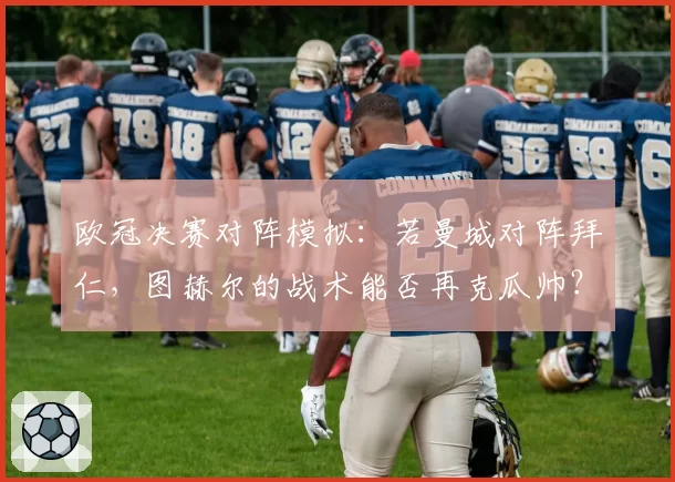 欧冠决赛对阵模拟:若曼城对阵拜仁,图赫尔的战术能否再克瓜帅?