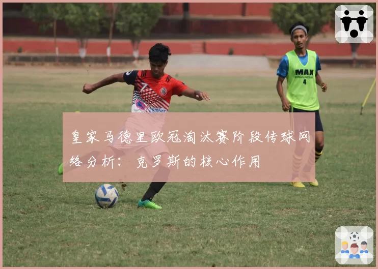 皇家马德里欧冠淘汰赛阶段传球网络分析:克罗斯的核心作用