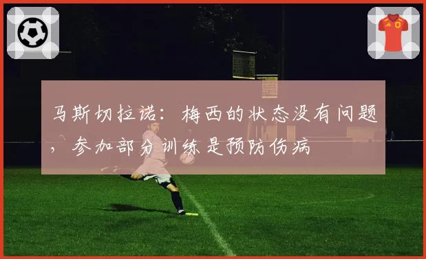马斯切拉诺：梅西的状态没有问题，参加部分训练是预防伤病