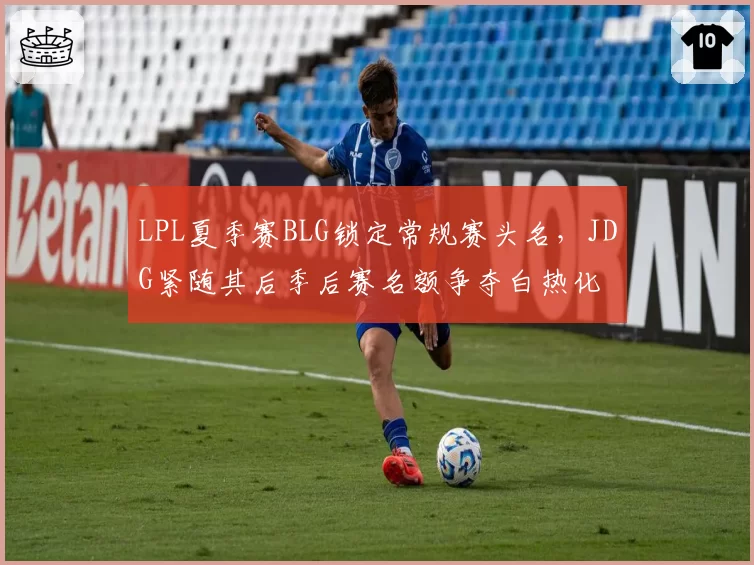 LPL夏季赛BLG锁定常规赛头名,JDG紧随其后季后赛名额争夺白热化