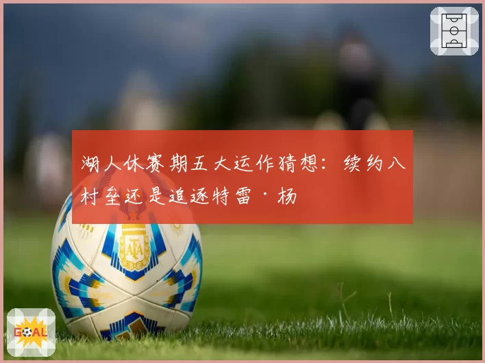 湖人休赛期五大运作猜想:续约八村垒还是追逐特雷·杨