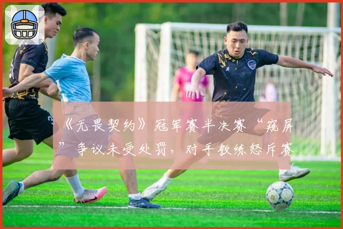 《无畏契约》冠军赛半决赛“窥屏”争议未受处罚，对手教练怒斥赛制存漏洞
