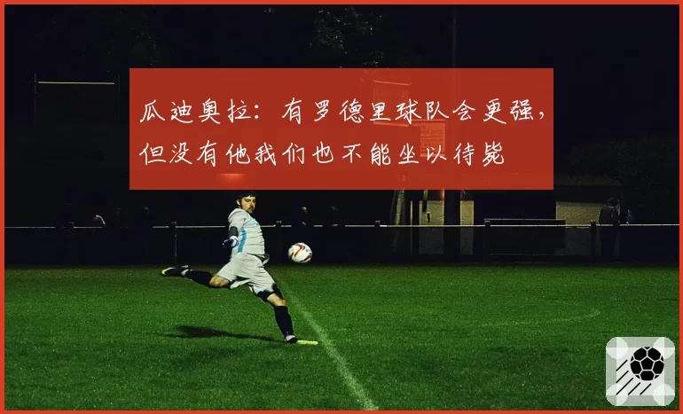 瓜迪奥拉:有罗德里球队会更强,但没有他我们也不能坐以待毙