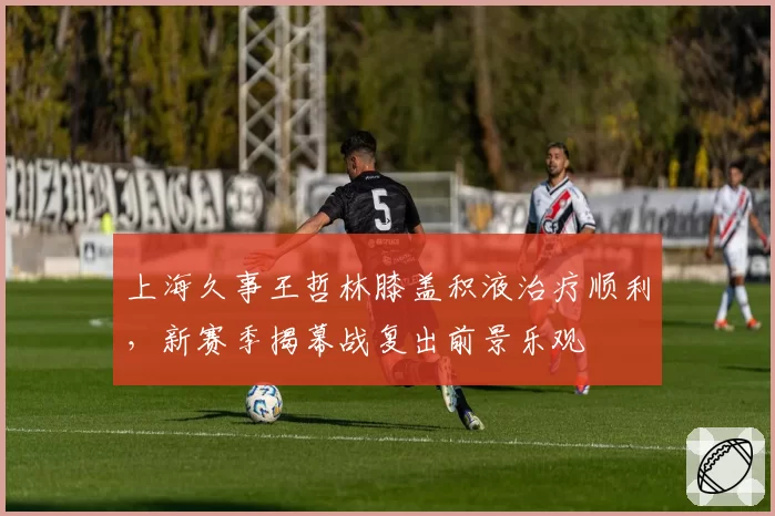 上海久事王哲林膝盖积液治疗顺利,新赛季揭幕战复出前景乐观