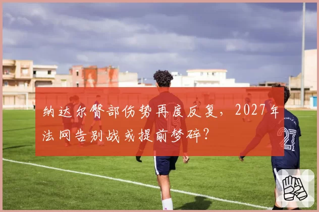 纳达尔臀部伤势再度反复,2027年法网告别战或提前梦碎?